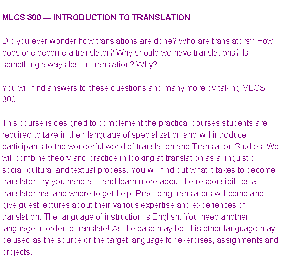 Text Box: MLCS 300 � INTRODUCTION TO TRANSLATIONDid you ever wonder how translations are done? Who are translators? How does one become a translator? Why should we have translations? Is something always lost in translation? Why?You will find answers to these questions and many more by taking MLCS 300!This course is designed to complement the practical courses students are required to take in their language of specialization and will introduce participants to the wonderful world of translation and Translation Studies. We will combine theory and practice in looking at translation as a linguistic, social, cultural and textual process. You will find out what it takes to become translator, try you hand at it and learn more about the responsibilities a translator has and where to get help. Practicing translators will come and give guest lectures about their various expertise and experiences of translation. The language of instruction is English. You need another language in order to translate! As the case may be, this other language may be used as the source or the target language for exercises, assignments and projects.