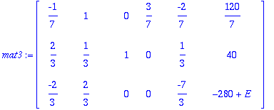 mat3 := matrix([[-1/7, 1, 0, 3/7, -2/7, 120/7], [2/3, 1/3, 1, 0, 1/3, 40], [-2/3, 2/3, 0, 0, -7/3, -280+E]])
